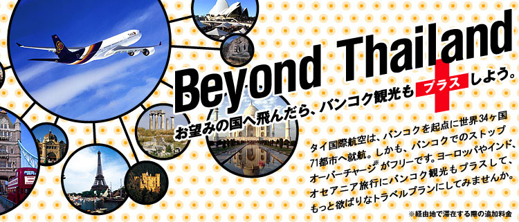 Beyond Thailand お望みの国へ飛んだら、バンコク観光もプラスしよう。 タイ国際航空は、バンコクを起点に世界30ヶ国60都市へ就航。しかも、バンコクでのストップオーバーチャージがフリーです。ヨーロッパやインド、オセアニア旅行にバンコク観光もプラスして、もっと欲ばりなトラベルプランにしてみませんか。
