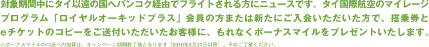 �Ώۊ��Ԓ��Ƀ^�C�ȉ��̍��փo���R�N�o�R�Ńt���C�g�������Ƀj���[�X�ł��B
	 �^�C���ۍq��̃}�C���[�W�v���O�����u���C�����I�[�L�b�h�v���X�v����̕��܂��͐V���ɂ���������������ŁA���挔��e�`�P�b�g�̃R�s�[�������t�������������q�l�ɁA����Ȃ��{�[�i�X�}�C�����v���[���g�������܂��B�@���{�[�i�X�}�C���̌����ւ̉��Z�́A�L�����y�[�����ԏI����ƂȂ�܂��B�i2010�N5��31���ȍ~�j�B�\�߂��������������B